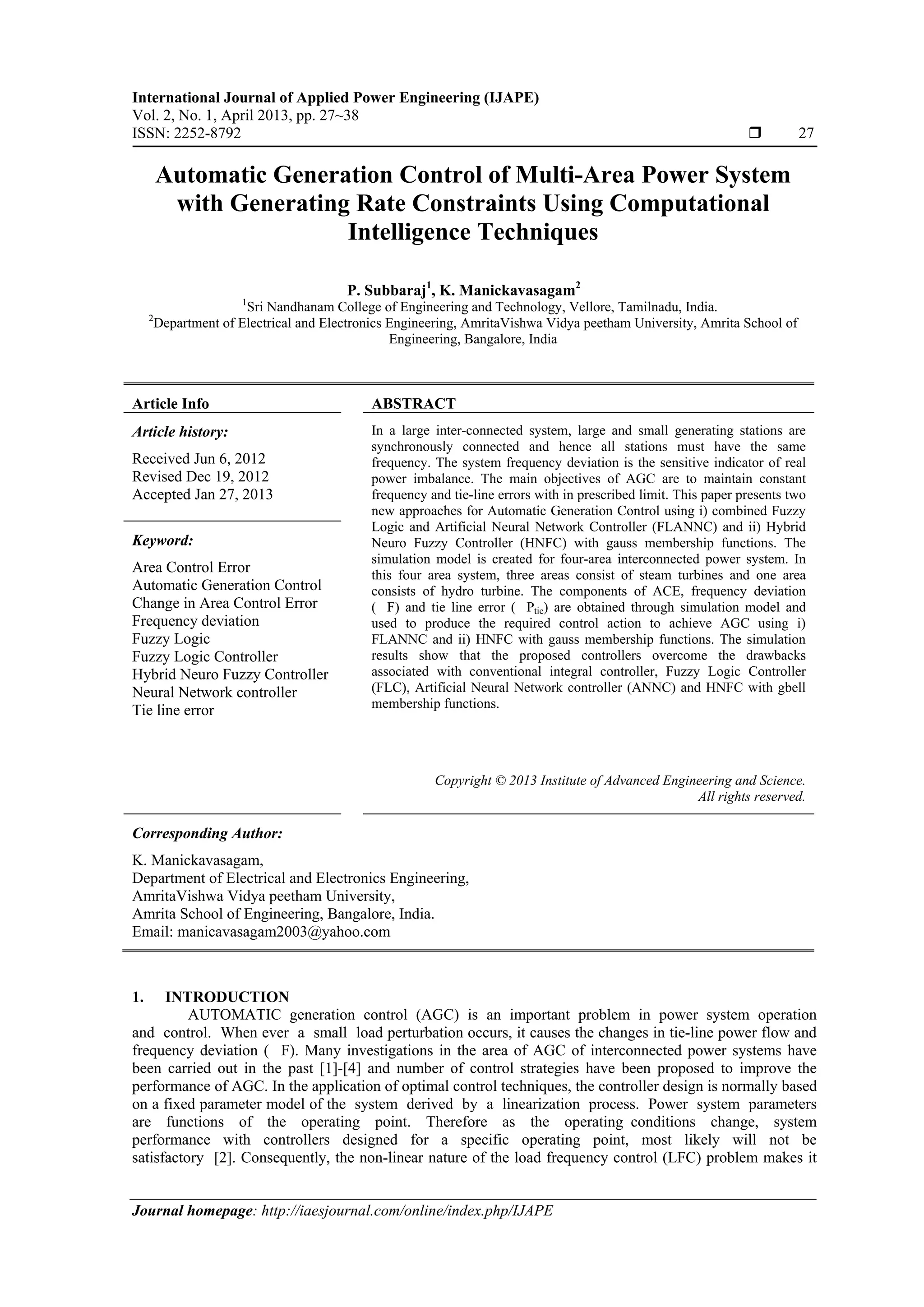 International Journal of Applied Power Engineering (IJAPE) Vol. 2, No. 1, April 2013, pp. 27~38 ISSN: 2252-8792  27 Journal homepage: http://iaesjournal.com/online/index.php/IJAPE Automatic Generation Control of Multi-Area Power System with Generating Rate Constraints Using Computational Intelligence Techniques P. Subbaraj1 , K. Manickavasagam2 1 Sri Nandhanam College of Engineering and Technology, Vellore, Tamilnadu, India. 2 Department of Electrical and Electronics Engineering, AmritaVishwa Vidya peetham University, Amrita School of Engineering, Bangalore, India Article Info ABSTRACT Article history: Received Jun 6, 2012 Revised Dec 19, 2012 Accepted Jan 27, 2013 In a large inter-connected system, large and small generating stations are synchronously connected and hence all stations must have the same frequency. The system frequency deviation is the sensitive indicator of real power imbalance. The main objectives of AGC are to maintain constant frequency and tie-line errors with in prescribed limit. This paper presents two new approaches for Automatic Generation Control using i) combined Fuzzy Logic and Artificial Neural Network Controller (FLANNC) and ii) Hybrid Neuro Fuzzy Controller (HNFC) with gauss membership functions. The simulation model is created for four-area interconnected power system. In this four area system, three areas consist of steam turbines and one area consists of hydro turbine. The components of ACE, frequency deviation ( F) and tie line error ( Ptie) are obtained through simulation model and used to produce the required control action to achieve AGC using i) FLANNC and ii) HNFC with gauss membership functions. The simulation results show that the proposed controllers overcome the drawbacks associated with conventional integral controller, Fuzzy Logic Controller (FLC), Artificial Neural Network controller (ANNC) and HNFC with gbell membership functions. Keyword: Area Control Error Automatic Generation Control Change in Area Control Error Frequency deviation Fuzzy Logic Fuzzy Logic Controller Hybrid Neuro Fuzzy Controller Neural Network controller Tie line error Copyright © 2013 Institute of Advanced Engineering and Science. All rights reserved. Corresponding Author: K. Manickavasagam, Department of Electrical and Electronics Engineering, AmritaVishwa Vidya peetham University, Amrita School of Engineering, Bangalore, India. Email: manicavasagam2003@yahoo.com 1. INTRODUCTION AUTOMATIC generation control (AGC) is an important problem in power system operation and control. When ever a small load perturbation occurs, it causes the changes in tie-line power flow and frequency deviation ( F). Many investigations in the area of AGC of interconnected power systems have been carried out in the past [1]-[4] and number of control strategies have been proposed to improve the performance of AGC. In the application of optimal control techniques, the controller design is normally based on a fixed parameter model of the system derived by a linearization process. Power system parameters are functions of the operating point. Therefore as the operating conditions change, system performance with controllers designed for a specific operating point, most likely will not be satisfactory [2]. Consequently, the non-linear nature of the load frequency control (LFC) problem makes it 