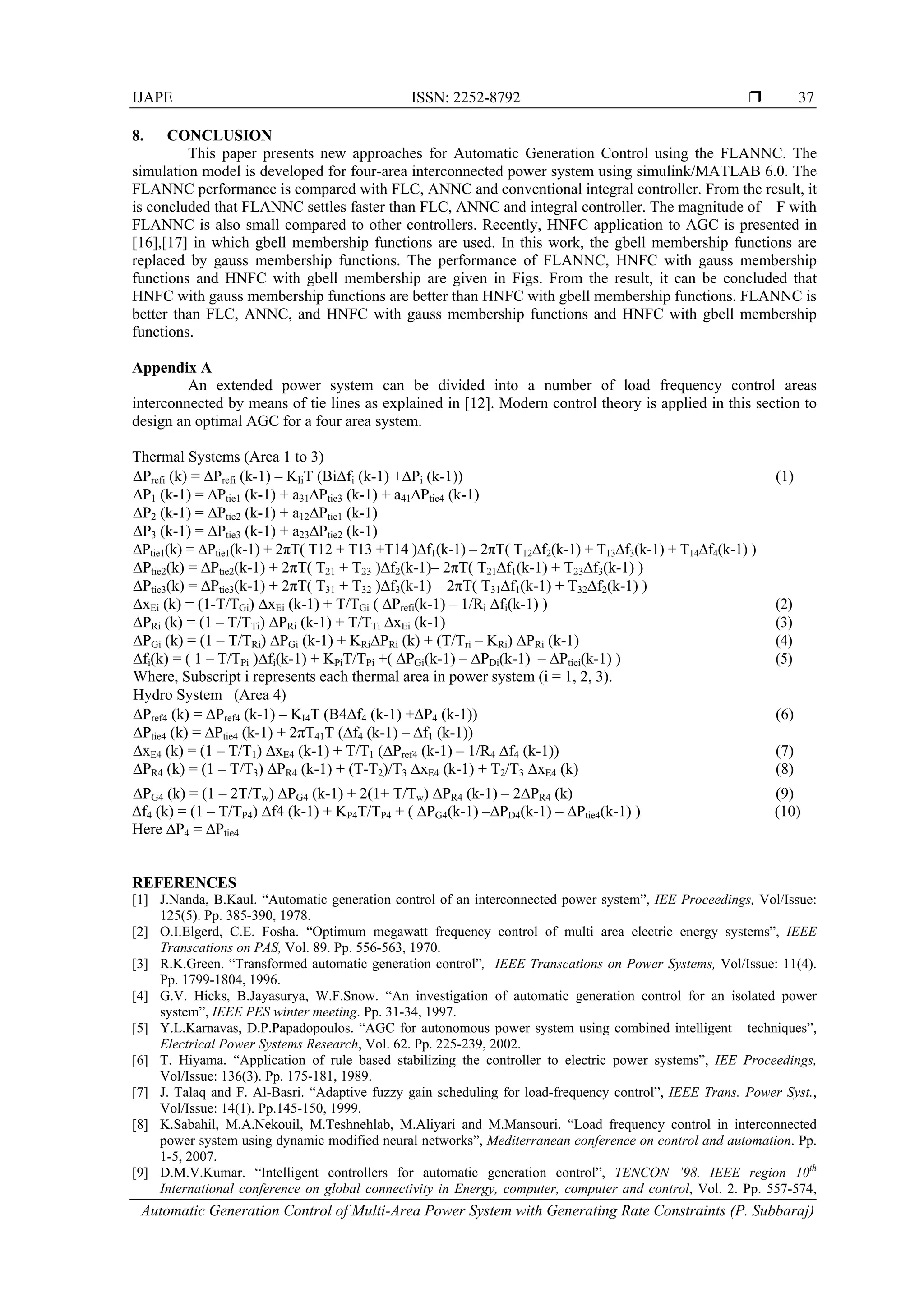 IJAPE ISSN: 2252-8792  Automatic Generation Control of Multi-Area Power System with Generating Rate Constraints (P. Subbaraj) 37 8. CONCLUSION This paper presents new approaches for Automatic Generation Control using the FLANNC. The simulation model is developed for four-area interconnected power system using simulink/MATLAB 6.0. The FLANNC performance is compared with FLC, ANNC and conventional integral controller. From the result, it is concluded that FLANNC settles faster than FLC, ANNC and integral controller. The magnitude of F with FLANNC is also small compared to other controllers. Recently, HNFC application to AGC is presented in [16],[17] in which gbell membership functions are used. In this work, the gbell membership functions are replaced by gauss membership functions. The performance of FLANNC, HNFC with gauss membership functions and HNFC with gbell membership are given in Figs. From the result, it can be concluded that HNFC with gauss membership functions are better than HNFC with gbell membership functions. FLANNC is better than FLC, ANNC, and HNFC with gauss membership functions and HNFC with gbell membership functions. Appendix A An extended power system can be divided into a number of load frequency control areas interconnected by means of tie lines as explained in [12]. Modern control theory is applied in this section to design an optimal AGC for a four area system. Thermal Systems (Area 1 to 3) ∆Prefi (k) = ∆Prefi (k-1) – KIiT (Bi∆fi (k-1) +∆Pi (k-1)) (1) ∆P1 (k-1) = ∆Ptie1 (k-1) + a31∆Ptie3 (k-1) + a41∆Ptie4 (k-1) ∆P2 (k-1) = ∆Ptie2 (k-1) + a12∆Ptie1 (k-1) ∆P3 (k-1) = ∆Ptie3 (k-1) + a23∆Ptie2 (k-1) ∆Ptie1(k) = ∆Ptie1(k-1) + 2πT( T12 + T13 +T14 )∆f1(k-1) – 2πT( T12∆f2(k-1) + T13∆f3(k-1) + T14∆f4(k-1) ) ∆Ptie2(k) = ∆Ptie2(k-1) + 2πT( T21 + T23 )∆f2(k-1)– 2πT( T21∆f1(k-1) + T23∆f3(k-1) ) ∆Ptie3(k) = ∆Ptie3(k-1) + 2πT( T31 + T32 )∆f3(k-1) – 2πT( T31∆f1(k-1) + T32∆f2(k-1) ) ∆xEi (k) = (1-T/TGi) ∆xEi (k-1) + T/TGi ( ∆Prefi(k-1) – 1/Ri ∆fi(k-1) ) (2) ∆PRi (k) = (1 – T/TTi) ∆PRi (k-1) + T/TTi ∆xEi (k-1) (3) ∆PGi (k) = (1 – T/TRi) ∆PGi (k-1) + KRi∆PRi (k) + (T/Tri – KRi) ∆PRi (k-1) (4) ∆fi(k) = ( 1 – T/TPi )∆fi(k-1) + KPiT/TPi +( ∆PGi(k-1) – ∆PDi(k-1) – ∆Ptiei(k-1) ) (5) Where, Subscript i represents each thermal area in power system (i = 1, 2, 3). Hydro System (Area 4) ∆Pref4 (k) = ∆Pref4 (k-1) – KI4T (B4∆f4 (k-1) +∆P4 (k-1)) (6) ∆Ptie4 (k) = ∆Ptie4 (k-1) + 2πT41T (∆f4 (k-1) – ∆f1 (k-1)) ∆xE4 (k) = (1 – T/T1) ∆xE4 (k-1) + T/T1 (∆Pref4 (k-1) – 1/R4 ∆f4 (k-1)) (7) ∆PR4 (k) = (1 – T/T3) ∆PR4 (k-1) + (T-T2)/T3 ∆xE4 (k-1) + T2/T3 ∆xE4 (k) (8) ∆PG4 (k) = (1 – 2T/Tw) ∆PG4 (k-1) + 2(1+ T/Tw) ∆PR4 (k-1) – 2∆PR4 (k) (9) ∆f4 (k) = (1 – T/TP4) ∆f4 (k-1) + KP4T/TP4 + ( ∆PG4(k-1) –∆PD4(k-1) – ∆Ptie4(k-1) ) (10) Here ∆P4 = ∆Ptie4 REFERENCES [1] J.Nanda, B.Kaul. “Automatic generation control of an interconnected power system”, IEE Proceedings, Vol/Issue: 125(5). Pp. 385-390, 1978. [2] O.I.Elgerd, C.E. Fosha. “Optimum megawatt frequency control of multi area electric energy systems”, IEEE Transcations on PAS, Vol. 89. Pp. 556-563, 1970. [3] R.K.Green. “Transformed automatic generation control”, IEEE Transcations on Power Systems, Vol/Issue: 11(4). Pp. 1799-1804, 1996. [4] G.V. Hicks, B.Jayasurya, W.F.Snow. “An investigation of automatic generation control for an isolated power system”, IEEE PES winter meeting. Pp. 31-34, 1997. [5] Y.L.Karnavas, D.P.Papadopoulos. “AGC for autonomous power system using combined intelligent techniques”, Electrical Power Systems Research, Vol. 62. Pp. 225-239, 2002. [6] T. Hiyama. “Application of rule based stabilizing the controller to electric power systems”, IEE Proceedings, Vol/Issue: 136(3). Pp. 175-181, 1989. [7] J. Talaq and F. Al-Basri. “Adaptive fuzzy gain scheduling for load-frequency control”, IEEE Trans. Power Syst., Vol/Issue: 14(1). Pp.145-150, 1999. [8] K.Sabahil, M.A.Nekouil, M.Teshnehlab, M.Aliyari and M.Mansouri. “Load frequency control in interconnected power system using dynamic modified neural networks”, Mediterranean conference on control and automation. Pp. 1-5, 2007. [9] D.M.V.Kumar. “Intelligent controllers for automatic generation control”, TENCON ’98. IEEE region 10th International conference on global connectivity in Energy, computer, computer and control, Vol. 2. Pp. 557-574, 