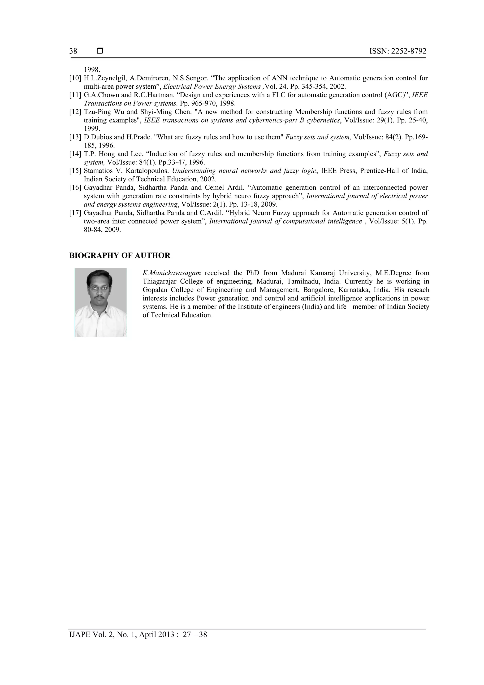  ISSN: 2252-8792 IJAPE Vol. 2, No. 1, April 2013 : 27 – 38 38 1998. [10] H.L.Zeynelgil, A.Demiroren, N.S.Sengor. “The application of ANN technique to Automatic generation control for multi-area power system”, Electrical Power Energy Systems ,Vol. 24. Pp. 345-354, 2002. [11] G.A.Chown and R.C.Hartman. “Design and experiences with a FLC for automatic generation control (AGC)”, IEEE Transactions on Power systems. Pp. 965-970, 1998. [12] Tzu-Ping Wu and Shyi-Ming Chen. "A new method for constructing Membership functions and fuzzy rules from training examples", IEEE transactions on systems and cybernetics-part B cybernetics, Vol/Issue: 29(1). Pp. 25-40, 1999. [13] D.Dubios and H.Prade. "What are fuzzy rules and how to use them" Fuzzy sets and system, Vol/Issue: 84(2). Pp.169- 185, 1996. [14] T.P. Hong and Lee. “Induction of fuzzy rules and membership functions from training examples", Fuzzy sets and system, Vol/Issue: 84(1). Pp.33-47, 1996. [15] Stamatios V. Kartalopoulos. Understanding neural networks and fuzzy logic, IEEE Press, Prentice-Hall of India, Indian Society of Technical Education, 2002. [16] Gayadhar Panda, Sidhartha Panda and Cemel Ardil. “Automatic generation control of an interconnected power system with generation rate constraints by hybrid neuro fuzzy approach”, International journal of electrical power and energy systems engineering, Vol/Issue: 2(1). Pp. 13-18, 2009. [17] Gayadhar Panda, Sidhartha Panda and C.Ardil. “Hybrid Neuro Fuzzy approach for Automatic generation control of two-area inter connected power system”, International journal of computational intelligence , Vol/Issue: 5(1). Pp. 80-84, 2009. BIOGRAPHY OF AUTHOR K.Manickavasagam received the PhD from Madurai Kamaraj University, M.E.Degree from Thiagarajar College of engineering, Madurai, Tamilnadu, India. Currently he is working in Gopalan College of Engineering and Management, Bangalore, Karnataka, India. His reseach interests includes Power generation and control and artificial intelligence applications in power systems. He is a member of the Institute of engineers (India) and life member of Indian Society of Technical Education. 