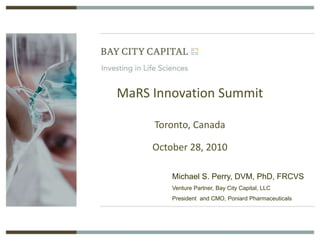 MaRS Innovation Summit
Toronto, Canada
October 28, 2010
Michael S. Perry, DVM, PhD, FRCVS
Venture Partner, Bay City Capital, LLC
President and CMO, Poniard Pharmaceuticals
 