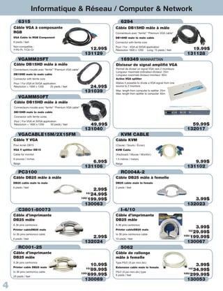 Informatique & Réseau / Computer & Network
        6315                                                                   6294
    Câble VGA à composante                                                 Câble DB15HD mâle à mâle
    RGB                                                                    Connecteurs avec “ferrite” “Premium VGA cable”
    VGA Cable to RGB Component                                             DB15HD male to male cable
    6 pieds / feet                                                         Connector with ferrite core
    Non-compatible :                                                       Pour / For : VGA et SVGA application
    Y-Pb-Pr, Y-Cb-Cr                                           12.99$      Résolution 1600 x 1200 Long: 15 pieds / feet           19.99$
                                                             131129                                                             131128
        VGAMM25FT                                                            169349 MANHATTAN
    Câble DB15HD mâle à mâle                                               Diviseur de signal amplifié VGA
    Connecteurs moulés avec “ferrite” “Premium VGA cable”                  Permet de diviser un signal VGA vers 2 moniteurs
                                                                           Longueur maximale ordinateur-diviseur: 25m
    DB15HD male to male cable                                              Longueur maximale diviseur-moniteur: 65m
    Connector with ferrite core                                            Active VGA splitter
    Pour / For VGA et SVGA application                                     Makes it possible to divide a VGA signal from one
    Résolution + 1600 x 1200     25 pieds / feet               24.99$      source to 2 monitors

                                                             131039        Max. length from computer to splitter: 25m
                                                                           Max. length from splitter to computer: 65m
        VGAMM50FT
    Câble DB15HD mâle à mâle
    Connecteurs moulés avec “ferrite” “Premium VGA cable”
    DB15HD male to male cable
    Connector with ferrite cores
    Pour / For VGA et SVGA application
    Résolution + 1600 x 1200     50 pieds / feet               49.99$                                                             59.99$
                                                             131040                                                             132017
        VGACABLE15M/2X15FM                                                     KVM CABLE
    Câble Y VGA                                                            Câble KVM
    Pour écran DB15                                                        ( Clavier / Souris / Écran )
    VGA Y splitter DB15                                                    KVM Cable
    Cable for monitor                                                      ( Keyboard / Mouse / Monitor )
    6 pouces / inches                                                      1.5 mètres / meters
    Beige
                                                                6.99$      Beige
                                                                                                                                   9.99$
                                                             131106                                                             131102
        PC3100                                                                 RC004A-2
    Câble DB25 mâle à mâle                                                 Câble DB25 mâle à femelle
    DB25 cable male to male                                                DB25 cable male to female
    6 pieds / feet                                                         2 pieds / feet
                                                                   2.99$
                                                               10/
                                                                  24.99$
                                                            100/
                                                                199.99$                                                            3.99$
                                                              130063                                                            132023
        C3801-80073                                                            I-4/10
    Câble d’imprimante                                                     Câble d’imprimante
    DB25 mâle                                                              DB25 mâle
    À 36 pins centronics                                                   À 36 pins centronics
    Printer cableDB25 male                                                 Printer cableDB25 male
                                                                                                                                     3.99$
    to 36 pins centronics cable                                            to 36 pins centronics cable
                                                                                                                                 10/
                                                                                                                                    29.99$
    6 pieds / feet
                                                                2.99$      10 pieds / feet
                                                                                                                               100/
                                                                                                                                   199.99$
                                                             132024                                                              130067
        RC001-25                                                               5062
    Câble d’imprimante                                                     Câble de rallonge
    DB25 mâle                                                              mâle à femelle
    À 36 pins centronics                                                   Type PS/2 ( 6 pin mini din )
    Printer cable DB25 male
                                                                  10.99$                                                             3.99$
                                                                           Extension cable male to female
    to 36 pins centronics cable
                                                               10/
                                                                  89.99$   PS/2 ( 6 pin mini din ) type
                                                                                                                                 10/
                                                                                                                                    34.99$
    25 pieds / feet
                                                            100/
                                                                699.99$    6 pieds / feet
                                                                                                                               100/
                                                                                                                                   299.99$
                                                              130069                                                             130053
4
 