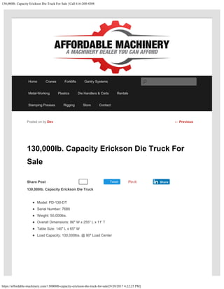 130,000lb. Capacity Erickson Die Truck For Sale | Call 616-200-4308
https://affordable-machinery.com/130000lb-capacity-erickson-die-truck-for-sale/[9/20/2017 4:22:25 PM]
Share Post Tweet
130,000lb. Capacity Erickson Die Truck For
Sale
130,000lb. Capacity Erickson Die Truck
Model: PD-130-DT
Serial Number: 7689
Weight: 50,000lbs.
Overall Dimensions: 86″ W x 255″ L x 11′ T
Table Size: 140″ L x 65″ W
Load Capacity: 130,000lbs. @ 90″ Load Center
Posted on by Dev
Recommend 0 Pin It Share
← Previous
Home Cranes Forklifts Gantry Systems
Metal-Working Plastics Die Handlers & Carts Rentals
Stamping Presses Rigging Store Contact
Search
 