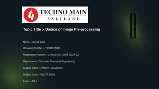 Topic Title :- Basics of Image Pre-processing
Name :- Sayak Jana
University Roll No :- 13000121008
Registration Number :- 211300100110004 (2021-22)
Department :- Computer Science & Engineering
Subject Name :- Pattern Recognition
Subject Code :- PEC-IT 602D
Exam :- CA1
 