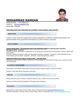 MOHAMMAD RAMZAN 
Mobile Number : +974-66822367 
Email Id : skyramzan@gmail.com 
Nationality : Pakistani 
APPLYING FOR THE POSITION OF COMMIS 3 FOR BAKERY AND PASTRY 
OBJECTIVE: 
I aspire to work in the best organisations and gain experience to fulfill my ambitions and enhance my 
growth and that of the organization and improve my skills in bakery and pastry. 
EMPLOYMENT: 
Crowne Plaza Doha - The Business Park 5 star Business hotel(Pre opening team member) 
05 August 2012 – present 
Working in kitchen stewarding . responsible for arranging and maintaining the equipments in bakery, pastry and 
main kitchen. 
Training in bakery and pastry under the Head Baker(cerificate available). Learned to make breakfast breads 
brown bread, german bread , baguette , danishes, croissant,doughnuts, muffins. 
Hotel One Faisal Town Lahore,15 April 2011 – 30 June 2012 
Working as a commis(lll) in Bakery and Pastry. Making breads for a’la carte like burger buns, sandwich breads 
and pizza dough. 
ACADEMIC EDUCATION: 
Matriculation from Board of Secondary Education Lahore studying english, maths and history. 
Diploma in Microsoft Word, Powerpoint and Excel. 
SKILLS: 
Making different types of breads, breakfast bakeries, rolls, muffins and a’la carte breads. 
Setting up buffets and bread displays for banquets and restaurant. 
REFERENCE: 
Bassel Dihni ex Head baker Crowne Plaza, Doha, The Business Park. Bassel.dihni@facebook.com 
Nicholas Heaviside ex Chef de cuisine, Crowne Plaza, Doha, The Business Park. nickheaviside@yahoo.co.uk 
 