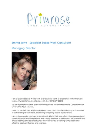 Emma Jervis - Specialist Social Work Consultant
Managing Director
I am a qualified Social Worker with over 25 years’ worth of experience within the Care
Sector. My registration is up to date with the HCPC (SW 50612)
My last 9 years have been spent within the private sector in Residential Care at Director
Level within Adult Services.
I need to be stretched within my working career and I am always looking to push myself
to achieve higher standards, exceeding and going above expectations.
I am a strong leader and use my social work skills to their best effect. I have exceptional
communication and interpersonal skills. I enjoy attention to detail and I am a finisher who
enjoys creating and developing new innovative ways of working with people and
effecting positive influence and changes.
 
