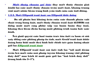• Maët thuûy chuaån qui öôùc (hay maët thuûy chuaån giaû
ñònh) laø caùc maët thuûy chuaån treân maët ñaát, khoâng truøng
vôùi maët nöôùc bieån trung bình yeân tónh cuûa caùc ñaïi döông.
• 1.2.3. Maët Ellipsoid traùi ñaát vaø Ellipsoid thöïc duïng
• Do söï phaân boá khoâng ñeàu cuûa caùc thaønh phaàn vaät
chaát trong loøng ñaát, maët thuûy chuaån traùi ñaát (GEOID) coù
daïng moät maët cong phöùc taïp vaø luoân luoân thay ñoåi,
khoâng theå bieåu dieãn baèng moät phöông trình toaùn hoïc xaùc
ñònh.
• Ñeå giaûi quyeát caùc baøi toaùn traéc ñòa ñaët ra laøm cô sôû
xaây döïng caùc phöông phaùp ño tính, maët Geoid traùi ñaát ñöôïc
ñoàng hoùa bôûi moät theå hình hoïc chính taéc gaàn ñuùng nhaát
goïi laø Ellipsoid traùi ñaát
• Maët Ellipsoid traùi ñaát coù ñaëc tính laø “taïi moïi ñieåm
treân beà maët cuûa noù phaùp tuyeán khoâng truøng vôùi phöông
daây doïi” maø leäch ñi moät goùc goïi laø “ñoä leäch daây doïi”
(trung bình töø 3÷4”).
 