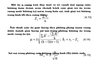 Khi ño n voøng (coù thay ñoåi vò trí vaønh ñoä ngang cuûa
höôùng ñaàu tieân), neáu cheânh leäch caùc giaù trò ño treân
cuøng moät höôùng (xi) naèm trong haïn sai, tính giaù trò höôùng
trung bình (Z) theo coâng thöùc:
Ñoä chính xaùc ño goùc baèng theo phöông phaùp toaøn voøng
ñöôïc ñaùnh giaù baèng sai soá trung phöông höôùng ño trong
moät voøng ño (µ).
Sai soá trung phöông cuûa höôùng trung bình (Mz) ñöôïc tính:
n
x
Z i
j
∑
=
( )
jii
2
2
Zx;
)1n)(1k(
k −=δ
−−
δ∑
−δ∑
±=µ
(4.13)
(4.14)
n
Mz
µ
±= (4.15)
 