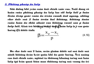 3. Phöông phaùp ño laëp
Söû duïng khi yeâu caàu ñoä chính xaùc cao. Noäi dung cô
baûn cuûa phöông phaùp ño laëp laø söï laëp laïi p laàn
lieân tieáp goùc caàn ño treân vaønh ñoä ngang, nhöng
chæ ñoïc soá 2 laàn treân hai höôùng, höôùng ñaàu
cuûa laàn ño thöù nhaát vaø höôùng cuoái sau p laàn
laëp laïi. Giaù trò höôùng cuoái sau p laàn laëp (xp) vaø goùc
baèng (β) ñöôïc tính:
Do chæ ñoïc soá 2 laàn, neân giaûm ñöôïc sai soá ñoïc soá
aûnh höôûng ñeán keát quûa khi ño goùc baèng. Ñeå naâng
cao ñoä chính xaùc, ngöôøi ta thöôøng khoâng taêng soá laàn
laëp (p) leân quaù lôùn maø thöôøng taêng soá voøng ño (vì
β+= .pxx 1p
p
xx 1p −
=β (4.16)
 