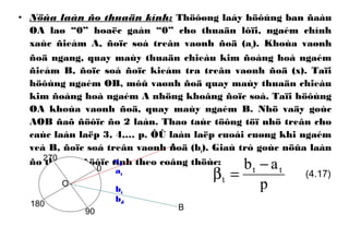 • Nöûa laàn ño thuaän kính: Thöôøng laáy höôùng ban ñaàu
OA laø “0” hoaëc gaàn “0” cho thuaän lôïi, ngaém chính
xaùc ñieåm A, ñoïc soá treân vaønh ñoä (at). Khoùa vaønh
ñoä ngang, quay maùy thuaän chieàu kim ñoàng hoà ngaém
ñieåm B, ñoïc soá ñoïc kieåm tra treân vaønh ñoä (x). Taïi
höôùng ngaém OB, môû vaønh ñoä quay maùy thuaän chieàu
kim ñoàng hoà ngaém A nhöng khoâng ñoïc soá. Taïi höôùng
OA khoùa vaønh ñoä, quay maùy ngaém B. Nhö vaäy goùc
AOB ñaõ ñöôïc ño 2 laàn. Thao taùc töông töï nhö treân cho
caùc laàn laëp 3, 4,… p. ÔÛ laàn laëp cuoái cuøng khi ngaém
veà B, ñoïc soá treân vaønh ñoä (bt). Giaù trò goùc nöûa laàn
ño thuaän ñöôïc tính theo coâng thöùc:
p
ab tt
t
−
=β0
O
A
B
at
bt
90
180
270
bd
ad
(4.17)
 