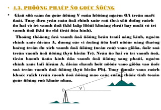 • 4.3. PHÖÔNG PHAÙP ÑO GOÙC ÑÖÙNG
• Giaû söû caàn ño goùc ñöùng V cuûa höôùng ngaém OA treân maët
ñaát. Tuøy theo yeâu caàu ñoä chính xaùc coù theå söû duïng caùch
ño hai vò trí vaønh ñoä (khi laäp löôùi khoáng cheá) hay moät vò trí
vaønh ñoä (khi ño chi tieát ñòa hình).
Thoâng thöôøng ñeå vaønh ñoä ñöùng beân traùi oáng kính, ngaém
chính xaùc ñieåm A, duøng oác vi ñoäng ñöa boït nöôùc oáng thaêng
baèng treân du xích vaønh ñoä ñöùng (neáu coù) vaøo giöõa, ñoïc soá
treân vaønh ñoä ñöùng (kyù hieäu Tr). Neáu ño hai vò trí vaønh ñoä,
tieán haønh ñaûo kính ñöa vaønh ñoä ñöùng sang phaûi, ngaém
chính xaùc laïi ñieåm A, ñieàu chænh boït nöôùc vaøo giöõa vaø ñoïc
soá treân vaønh ñoä ñöùng (kyù hieäu Ph). Tuøy thuoäc vaøo caùch
khaéc vaïch treân vaønh ñoä ñöùng maø caùc coâng thöùc tính toaùn
goùc ñöùng coù khaùc nhau.
VO
A
 