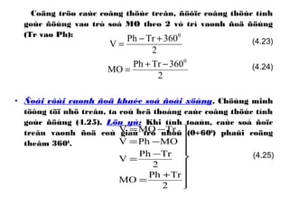 Coäng tröø caùc coâng thöùc treân, ñöôïc coâng thöùc tính
goùc ñöùng vaø trò soá MO theo 2 vò trí vaønh ñoä ñöùng
(Tr vaø Ph):
• Ñoái vôùi vaønh ñoä khaéc soá ñoái xöùng. Chöùng minh
töông töï nhö treân, ta coù heä thoáng caùc coâng thöùc tính
goùc ñöùng (4.25). Löu yù: Khi tính toaùn, caùc soá ñoïc
treân vaønh ñoä coù giaù trò nhoû (0÷600
) phaûi coäng
theâm 3600
.









+
=
−
=
−=
−=
2
TrPh
MO
2
TrPh
V
MOPhV
TrMOV
(4.25)
2
360TrPh
MO
0
−+
=
2
360TrPh
V
0
+−
= (4.23)
(4.24)
 