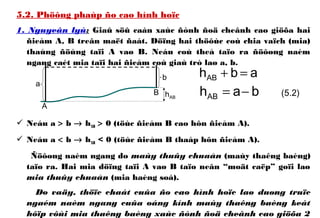 5.2. Phöông phaùp ño cao hình hoïc
1. Nguyeân lyù: Giaû söû caàn xaùc ñònh ñoä cheânh cao giöõa hai
ñieåm A, B treân maët ñaát. Döïng hai thöôùc coù chia vaïch (mia)
thaúng ñöùng taïi A vaø B. Neáu coù theå taïo ra ñöôøng naèm
ngang caét mia taïi hai ñieåm coù giaù trò laø a, b.
 Neáu a > b → hAB > 0 (töùc ñieåm B cao hôn ñieåm A).
 Neáu a < b → hAB < 0 (töùc ñieåm B thaáp hôn ñieåm A).
Ñöôøng naèm ngang do maùy thuûy chuaån (maùy thaêng baèng)
taïo ra. Hai mia döïng taïi A vaø B taïo neân “moät caëp” goïi laø
mia thuûy chuaån (mia haèng soá).
Do vaäy, thöïc chaát cuûa ño cao hình hoïc laø duøng truïc
ngaém naèm ngang cuûa oáng kính maùy thaêng baèng keát
hôïp vôùi mia thaêng baèng xaùc ñònh ñoä cheânh cao giöõa 2
hAB
a
b
A
B bahAB −=
abhAB =+
(5.2)
 