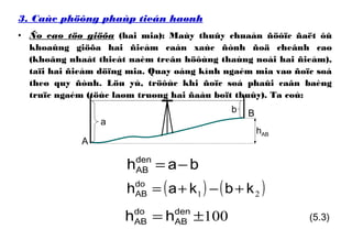 3. Caùc phöông phaùp tieán haønh
• Ño cao töø giöõa (hai mia): Maùy thuûy chuaån ñöôïc ñaët ôû
khoaûng giöõa hai ñieåm caàn xaùc ñònh ñoä cheânh cao
(khoâng nhaát thieát naèm treân höôùng thaúng noái hai ñieåm),
taïi hai ñieåm döïng mia. Quay oáng kính ngaém mia vaø ñoïc soá
theo quy ñònh. Löu yù, tröôùc khi ñoïc soá phaûi caân baèng
truïc ngaém (töùc laøm truøng hai ñaàu boït thuûy). Ta coù:
hAB
A
a
b B
bahden
AB −=
( ) ( )21 kbkahdo
AB +−+=
100±= den
AB
do
AB hh (5.3)
 