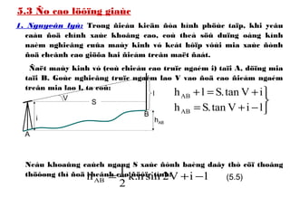 5.3 Ño cao löôïng giaùc
1. Nguyeân lyù: Trong ñieàu kieän ñòa hình phöùc taïp, khi yeâu
caàu ñoä chính xaùc khoâng cao, coù theå söû duïng oáng kính
naèm nghieâng cuûa maùy kinh vó keát hôïp vôùi mia xaùc ñònh
ñoä cheânh cao giöõa hai ñieåm treân maët ñaát.
Ñaët maùy kinh vó (coù chieàu cao truïc ngaém i) taïi A, döïng mia
taïi B. Goùc nghieâng truïc ngaém laø V vaø ñoä cao ñieåm ngaém
treân mia laø l, ta coù:
Neáu khoaûng caùch ngang S xaùc ñònh baèng daây thò cöï thoâng
thöôøng thì ñoä cheânh cao ñöôïc tính:



−+=
+=+
liVtan.Sh
iVtan.Slh
AB
AB
i
l
V
S
hAB
A
B
liV2sinn.k
2
1
hAB −+= (5.5)
 