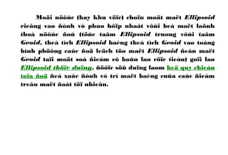 Moãi nöôùc (hay khu vöïc) choïn moät maët Ellipsoid
rieâng vaø ñònh vò phuø hôïp nhaát vôùi beà maët laõnh
thoå nöôùc ñoù (töùc taâm Ellipsoid truøng vôùi taâm
Geoid, theå tích Ellipsoid baèng theå tích Geoid vaø toång
bình phöông caùc ñoä leäch töø maët Ellipsoid ñeán maët
Geoid taïi moät soá ñieåm cô baûn laø cöïc tieåu) goïi laø
Ellipsoid thöïc duïng, ñöôïc söû duïng laøm heä quy chieáu
toïa ñoä ñeå xaùc ñònh vò trí maët baèng cuûa caùc ñieåm
treân maët ñaát töï nhieân.
 