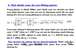 3. Ñoä chính xaùc ño cao löôïng giaùc:
Trong phaïm vi döôùi 300m, ñoä chính xaùc ño cheânh cao chuû
yeáu phuï thuoäc vaøo caùc sai soá ño khoaûng caùch (S) vaø goùc
ñöùng (V). Sai soá trung phöông ño cheânh cao mh (cm) ñöôïc tính:
Neáu goùc ñöùng V khoâng quaù 100
, maùy kinh vyõ coù ñoä chính
xaùc t = 60” (töùc mv = ±30”) vaø sai soá ño khoaûng caùch khoâng
vöôït quaù 1/400, ngöôøi ta tính ñöôïc mh = ± 0,015S (cm), töùc
khi S = 100m thì mh = ±1,5cm.
Ñoä cheânh cho pheùp khi ño thuaän-nghòch: Ñöôïc tính theo
coâng thöùc (3.68), töùc khoâng vöôït quaù 6cm treân 100m
ñöôøng ño.
2
v
422
s
22
v
2
2
s
2
h VmsecSVmtgm
V
h
m
S
h
m +=





∂
∂
+





∂
∂
±= (5.6)
S06,0h Lim.h ±=∆ (5.7)
 