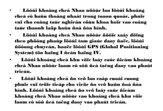 • Löôùi khoáng cheá Nhaø nöôùc laø löôùi khoáng
cheá cô baûn thoáng nhaát trong toaøn quoác, phuïc
vuï cho coâng taùc nghieân cöùu khoa hoïc vaø coâng
taùc thaønh laäp baûn ñoà ñòa hình.
• Löôùi khoáng cheá Nhaø nöôùc ñöôïc xaây döïng
theo phöông phaùp löôùi tam giaùc daøy ñaëc, löôùi
ñöôøng chuyeàn, hoaëc löôùi GPS (Global Positioning
System) töø haïng I ñeán haïng IV.
• Löôùi khoáng cheá khu vöïc laáy caùc ñieåm khoáng
cheá Nhaø nöôùc laøm cô sôû ñeå taêng daøy vaø phaùt
trieån.
• Löôùi khoáng cheá ño veõ laø caáp cuoái cuøng
phuïc vuï tröïc tieáp cho vieäc ño veõ baûn ñoà ñòa
hình. Löôùi khoáng cheá ño veõ laáy caùc ñieåm
khoáng cheá Nhaø nöôùc vaø khoáng cheá khu vöïc
laøm cô sôû ñeå taêng daøy vaø phaùt trieån.
 