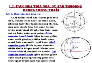 1.3. CAÙC HEÄ TOÏA ÑOÄ, CAO THÖÔØNGĐỘ1.3. CAÙC HEÄ TOÏA ÑOÄ, CAO THÖÔØNGĐỘ
DUØNG TRONG TRAÉC ÑÒADUØNG TRONG TRAÉC ÑÒA
1.3.1. Heä toïa ñoä ñòa lyù
Laáy taâm traùi ñaát laøm goác toïa
ñoä, nhaän traùi ñaát laø hình caàu,
phöông daây doïi laøm ñöôøng chieáu,
ñeå xaùc ñònh toïa ñoä caùc ñieåm
treân maët ñaát töï nhieân. Caùc yeáu
toá cô baûn cuûa noù goàm: Kinh
tuyeán traùi ñaát (giao tuyeán giöõa
caùc maët phaúng chöùa truïc quay
traùi ñaát vaø maët traùi ñaát, kinh
tuyeán goác (kinh tuyeán chuaån)
ñöôïc choïn ñi qua ñaøi thieân vaên
Greenwich –London-Anh quoác). Vó
tuyeán traùi ñaát (giao tuyeán giöõa
caùc maët phaúng thaúng goùc vôùi
truïc quay traùi ñaát vaø maët traùi
O
AG
ϕ
λ
 