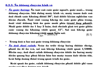 6.2.3. Ño ñöôøng chuyeàn kinh vó
• Ño goùc baèng: Ño taát caû caùc goùc ngoaët, goùc noái… trong
ñöôøng chuyeàn. Söû duïng maùy kinh vó, maùy toaøn ñaïc coù
ñoä chính xaùc khoâng döôùi 30”, ñaõ ñöôïc kieåm nghieäm vaø
ñieàu chænh. Ñoái vôùi voøng kheùp ño caùc goùc phía trong,
ñoái vôùi ñöôøng hôû ño goùc moät phía (traùi hay phaûi).
Moãi goùc ñöôïc ño 1 hay 2 laàn, ñoä cheânh giaù trò goùc giöõa
caùc voøng ño khoâng vöôït quaù 45”. Sai soá kheùp goùc
ñöôøng chuyeàn khoâng vöôït quaù haïn sai:
• Trong ñoù n laø soá goùc trong ñöôøng chuyeàn
• Ño ñoä daøi caïnh: Neáu ño tröïc tieáp baèng thöôùc theùp,
phaûi ño ñi ño veà, sai soá kheùp khoâng vöôït quaù 1/2000.
Hieän nay, ñoä daøi caïnh ñöôøng chuyeàn ñöôïc ño baèng maùy
ñieän quang hay phoå bieán hôn laø maùy toaøn ñaïc ñieän töû,
keát hôïp ñoàng thôøi trong quaù trình ño goùc.
Keát quaû ño goùc, caïnh ñöôøng chuyeàn phaûi ñöôïc ghi vaøo
(6.1)nf gh 60±=β
 