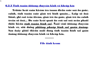 6.2.3 Tính toaùn ñöôøng chuyeàn kinh vó kheùp kín
Tröôùc heát caàn kieåm tra toaøn dieän caùc soå ño goùc,
caïnh, tính toaùn caùc giaù trò bình quaân… Laäp sô ñoà
löôùi, ghi roõ teân ñieåm, giaù trò ño goùc, giaù trò ño caïnh
treân sô ñoà... Do caùc keát quaû ño coù sai soá neân phaûi
thöïc hieän tính toaùn bình sai. Ñoái vôùi ñöôøng chuyeàn
kinh vó, söû duïng phöông phaùp bình sai gaàn ñuùng.
Sau ñaây giôùi thieäu noäi dung tính toaùn bình sai gaàn
ñuùng ñöôøng chuyeàn kinh vó kheùp kín.
*********
File ñính keøm
0β
 