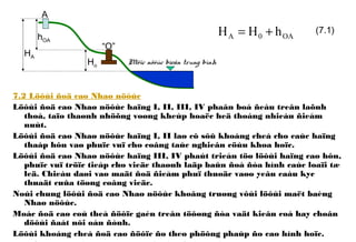 7.2 Löôùi ñoä cao Nhaø nöôùc
Löôùi ñoä cao Nhaø nöôùc haïng I, II, III, IV phaân boá ñeàu treân laõnh
thoå, taïo thaønh nhöõng voøng kheùp hoaëc heä thoáng nhieàu ñieåm
nuùt.
Löôùi ñoä cao Nhaø nöôùc haïng I, II laø cô sôû khoáng cheá cho caùc haïng
thaáp hôn vaø phuïc vuï cho coâng taùc nghieân cöùu khoa hoïc.
Löôùi ñoä cao Nhaø nöôùc haïng III, IV phaùt trieån töø löôùi haïng cao hôn,
phuïc vuï tröïc tieáp cho vieäc thaønh laäp baûn ñoà ñòa hình caùc loaïi tæ
leä. Chieàu daøi vaø maät ñoä ñieåm phuï thuoäc vaøo yeâu caàu kyc
thuaät cuûa töøng coâng vieäc.
Noùi chung löôùi ñoä cao Nhaø nöôùc khoâng truøng vôùi löôùi maët baèng
Nhaø nöôùc.
Moác ñoä cao coù theå ñöôïc gaén treân töôøng ñòa vaät kieân coá hay choân
döôùi ñaát nôi oån ñònh.
Löôùi khoáng cheá ñoä cao ñöôïc ño theo phöông phaùp ño cao hình hoïc.
A
Ho
HA
hOA
“O”
Möïc nöôùc bieån trung bình
OA0A hHH += (7.1)
 