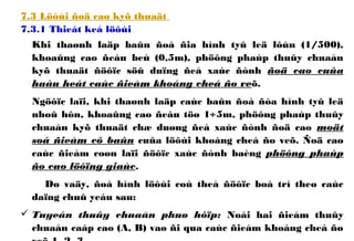 7.3 Löôùi ñoä cao kyõ thuaät
7.3.1 Thieát keá löôùi
Khi thaønh laäp baûn ñoà ñia hình tyû leä lôùn (1/500),
khoaûng cao ñeàu beù (0,5m), phöông phaùp thuûy chuaån
kyõ thuaät ñöôïc söû duïng ñeå xaùc ñònh ñoä cao cuûa
haàu heát caùc ñieåm khoáng cheá ño veõ.
Ngöôïc laïi, khi thaønh laäp caùc baûn ñoà ñòa hình tyû leä
nhoû hôn, khoaûng cao ñeàu töø 1÷5m, phöông phaùp thuûy
chuaån kyõ thuaät chæ duøng ñeå xaùc ñònh ñoä cao moät
soá ñieåm cô baûn cuûa löôùi khoáng cheá ño veõ. Ñoä cao
caùc ñieåm coøn laïi ñöôïc xaùc ñònh baèng phöông phaùp
ño cao löôïng giaùc.
Do vaäy, ñoà hình löôùi coù theå ñöôïc boá trí theo caùc
daïng chuû yeáu sau:
 Tuyeán thuûy chuaån phuø hôïp: Noái hai ñieåm thuûy
chuaån caáp cao (A, B) vaø ñi qua caùc ñieåm khoáng cheá ño
 
