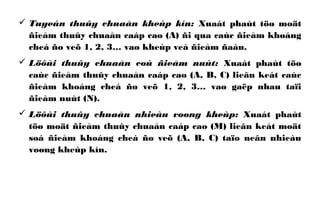  Tuyeán thuûy chuaån kheùp kín: Xuaát phaùt töø moät
ñieåm thuûy chuaån caáp cao (A) ñi qua caùc ñieåm khoáng
cheá ño veõ 1, 2, 3… vaø kheùp veà ñieåm ñaàu.
 Löôùi thuûy chuaån coù ñieåm nuùt: Xuaát phaùt töø
caùc ñieåm thuûy chuaån caáp cao (A, B, C) lieân keát caùc
ñieåm khoáng cheá ño veõ 1, 2, 3… vaø gaëp nhau taïi
ñieåm nuùt (N).
 Löôùi thuûy chuaån nhieàu voøng kheùp: Xuaát phaùt
töø moät ñieåm thuûy chuaån caáp cao (M) lieân keát moät
soá ñieåm khoáng cheá ño veõ (A, B, C) taïo neân nhieàu
voøng kheùp kín.
 