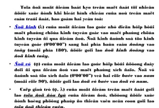 Toïa ñoä moät ñieåm baát kyø treân maët ñaát töï nhieân
ñöôïc xaùc ñònh khi bieát hình chieáu cuûa noù treân maët
caàu traùi ñaát, bao goàm hai yeáu toá:
• Ñoä kinh (λ) cuûa moät ñieåm laø goùc nhò dieän hôïp bôûi
maët phaúng chöùa kinh tuyeán goác vaø maët phaúng chöùa
kinh tuyeán ñi qua ñieåm ñoù. Ñoä kinh ñaùnh soá töø kinh
tuyeán goác (00
00’00”) sang hai phía baùn caàu ñoâng vaø
taây (moãi phía 1800
), ñöôïc goïi laø ñoä kinh ñoâng vaø
ñoä kinh taây.
• Ñoä vó (ϕ) cuûa moät ñieåm laø goùc hôïp bôûi ñöôøng daây
doïi ñi qua ñieåm ñoù vaø maët phaúng xích ñaïo. Ñoä vó
ñaùnh soá töø xích ñaïo (00
00’00”) veà hai cöïc baéc vaø nam
(moãi cöïc 900
), ñöôïc goïi laø ñoä vó baéc vaø ñoä vó nam.
• Caëp giaù trò (ϕ, λ) cuûa moät ñieåm treân maët ñaát goïi
laø toïa ñoä ñòa lyù cuûa ñieåm ñoù, thöôøng ñöôïc xaùc
ñònh baèng phöông phaùp ño thieân vaên neân coøn goïi laø
 