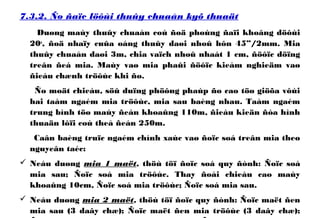 7.3.2. Ño ñaïc löôùi thuûy chuaån kyõ thuaät
Duøng maùy thuûy chuaån coù ñoä phoùng ñaïi khoâng döôùi
20x
, ñoä nhaïy cuûa oáng thuûy daøi nhoû hôn 45”/2mm. Mia
thuûy chuaån daøi 3m, chia vaïch nhoû nhaát 1 cm, ñöôïc döïng
treân ñeá mia. Maùy vaø mia phaûi ñöôïc kieåm nghieäm vaø
ñieàu chænh tröôùc khi ño.
Ño moät chieàu, söû duïng phöông phaùp ño cao töø giöõa vôùi
hai taàm ngaém mia tröôùc, mia sau baèng nhau. Taàm ngaém
trung bình töø maùy ñeán khoaûng 110m, ñieàu kieän ñòa hình
thuaän lôïi coù theå ñeán 250m.
Caân baèng truïc ngaém chính xaùc vaø ñoïc soá treân mia theo
nguyeân taéc:
 Neáu duøng mia 1 maët, thöù töï ñoïc soá quy ñònh: Ñoïc soá
mia sau; Ñoïc soá mia tröôùc. Thay ñoåi chieàu cao maùy
khoaûng 10cm, Ñoïc soá mia tröôùc; Ñoïc soá mia sau.
 Neáu duøng mia 2 maët, thöù töï ñoïc quy ñònh: Ñoïc maët ñen
mia sau (3 daây chæ); Ñoïc maët ñen mia tröôùc (3 daây chæ);
 