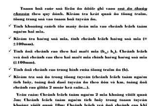 Toaøn boä caùc soá lieäu ño ñöôïc ghi vaøo soå ño thuûy
chuaån theo quy ñònh. Kieåm tra keát quaû ño töøng traïm,
töøng trang soå vaø toaøn boä tuyeán ño.
 Tính khoaûng caùch töø maùy ñeán mia vaø cheânh leäch taàm
ngaém hai mia.
 Kieåm tra haèng soá mia, tính cheânh leäch haèng soá mia (=
±100mm).
 Tính ñoä cheânh cao theo hai maët mia (hden; hdo). Cheânh leäch
veà ñoä cheânh cao theo hai maët mia chính baèng haèng soá mia
(±100mm).
 Tính ñoä cheânh cao trung bình cuûa töøng traïm ño (h).
 Kieåm tra soå ño trong töøng tuyeán (cheânh leäch taàm ngaém
tích luõy, toång ñoä daøi tuyeán ño theo ñôn vò km, toång ñoä
cheânh cao giöõa 2 moác keá caän…).
Yeâu caàu: Cheânh leäch taàm ngaém 2 mia khoâng vöôït quaù
5m; Cheânh leäch taàm ngaém tích luõy trong toaøn tuyeán
 