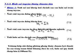 7.3.3. Bình sai tuyeán thuûy chuaån ñôn
 Böôùc 1: Tính sai soá kheùp ñoä cheânh cao vaø haïn sai treân
töøng tuyeán.
• Ñoái vôùi tuyeán daïng phuø hôïp:
• Ñoái vôùi tuyeán daïng kheùp kín:
• Ñoái vôùi caùc tuyeán ño theo hai chieàu thuaän nghòch:
• Tính haïn sai ño cheânh cao theo coâng thöùc:
Tröôøng hôïp söû duïng phöông phaùp thuûy chuaån kyõ thuaät
ño cao trong toaøn löôùi khoáng cheá ño veõ, haïn sai quy ñònh
thaáp hôn (±100mm√L).
)mm(L50Lim.h ±=ω
)HH(h dch −−∑=ω
hh ∑=ω
vedih hh ∑−∑=ω
(7.2)
(7.3)
(7.4)
(7.5)
 