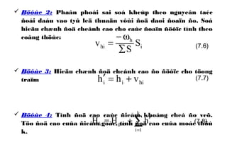  Böôùc 2: Phaân phoái sai soá kheùp theo nguyeân taéc
ñoåi daáu vaø tyû leä thuaän vôùi ñoä daøi ñoaïn ño. Soá
hieäu chænh ñoä cheânh cao cho caùc ñoaïn ñöôïc tính theo
coâng thöùc:
 Böôùc 3: Hieäu chænh ñoä cheânh cao ño ñöôïc cho töøng
traïm
 Böôùc 4: Tính ñoä cao caùc ñieåm khoáng cheá ño veõ.
Töø ñoä cao cuûa ñieåm goác, tính ñoä cao cuûa moác thöù
k.
i
h
hi S
S
v
∑
ω−
=
hiii vhh +=′
(7.6)
(7.7)
∑=
′+=
k
1i
igock hHH (7.8)
 