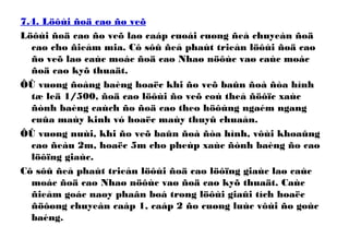 7.4. Löôùi ñoä cao ño veõ
Löôùi ñoä cao ño veõ laø caáp cuoái cuøng ñeå chuyeàn ñoä
cao cho ñieåm mia. Cô sôû ñeå phaùt trieån löôùi ñoä cao
ño veõ laø caùc moác ñoä cao Nhaø nöôùc vaø caùc moác
ñoä cao kyõ thuaät.
ÔÛ vuøng ñoàng baèng hoaëc khi ño veõ baûn ñoà ñòa hình
tæ leä 1/500, ñoä cao löôùi ño veõ coù theå ñöôïc xaùc
ñònh baèng caùch ño ñoä cao theo höôùng ngaém ngang
cuûa maùy kinh vó hoaëc maùy thuyû chuaån.
ÔÛ vuøng nuùi, khi ño veõ baûn ñoà ñòa hình, vôùi khoaûng
cao ñeàu 2m, hoaëc 5m cho pheùp xaùc ñònh baèng ño cao
löôïng giaùc.
Cô sôû ñeå phaùt trieån löôùi ñoä cao löôïng giaùc laø caùc
moác ñoä cao Nhaø nöôùc vaø ñoä cao kyõ thuaät. Caùc
ñieåm goác naøy phaân boá trong löôùi giaûi tích hoaëc
ñöôøng chuyeàn caáp 1, caáp 2 ño cuøng luùc vôùi ño goùc
baèng.
 