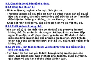 8.1. Quy tình đo vẽ bản đồ địa hình:
8.1.1 Công tác chuẩn bị:
- Nhận nhiệm vụ, nghiên cứu mục đích yêu cầu.
- Thu thập tài liệu, số liệu trắc địa hiện có trong vùng: bản đồ cũ, số
liệu trắc địa gốc, các mốc lưới khống chế trắc địa đã có. Tìm hiểu
điều kiện tự nhiên, giao thông, dân cư khu vực đo vẽ.
- Khảo sát ranh giới đo vẽ, đặc điểm địa hình và địa vật khu đo.
8.1.2 Thiết kế lưới khống chế:
Trên bản đồ tỷ lệ lớn nhất hiện có, thiết kế các phương án lưới
khống chế. So sánh các phương án kết hợp khảo sát trực tiếp
ngoài thực địa, từ đó chọn phương án tối ưu. Cố định và chôn
mốc các đỉnh lưới khống chế phương án đã chọn. Ước tính độ
chính xác công tác đo đạc lưới, thiết kế tiêu ngắm, giá ngắm, mốc
khống chế.
8.1.3 Đo đạc , tính toán bình sai và xác định vị trí các điểm khống
chế trên giấy vẽ:
- Tiến hành đo đạc các yếu tố lưới bao gồm: trị số các góc, các
cạnh, các chênh cao. Quá trình đo phải tuân thủ đúng quy trình,
quy phạm và các hạn sai cho phép đã tính toán.
 