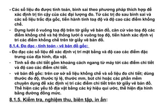 - Các số liệu đo được tính toán, bình sai theo phương pháp thích hợp để
xác định trị tin cậy của các đại lượng đo. Từ các trị đo sau bình sai và
các số liệu trắc địa gốc, tiến hành tính toạ độ và độ cao các điểm khống
chế.
- Dựng lưới ô vuông toạ độ trên tờ giấy vẽ bản đồ, căn cứ vào toạ độ các
điểm khống chế và hệ thống lưới ô vuông toạ độ, tiến hành xác định vị
trí các điểm khống chế trên tờ giấy vẽ bản đồ.
8.1.4. Đo đạc - tính toán - vẽ bản đồ gốc:
- Đo đạc các số liệu để xác định vị trí mặt bằng và độ cao các điểm đặc
trưng của địa hình, địa vật.
- Tính sổ đo chi tiết gồm khoảng cách ngang từ máy tới các điểm chi tiết
và độ cao các điểm chi tiết.
- vẽ bản đồ gốc: trên cơ sở số liệu khống chế và số liệu đo chi tiết; dùng
thước đo độ, thước tỷ lệ, thước mm, bút chì hoặc các phần mềm
chuyên dụng để xác định vị trí các điểm chi tiết trên tờ giấy vẽ bản đồ.
Thể hiện các yếu tố địa vật bằng các ký hiệu qui ước, thể hiện địa hình
bằng đường đồng mức.
8.1.5. Kiểm tra, nghiệm thu, biên tập, in ấn:
 