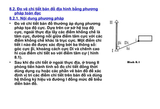 8.2. Đo vẽ chi tiết bản đồ địa hình bằng phương
pháp toàn đạc
8.2.1. Nội dung phương pháp
• Đo vẽ chi tiết bản đồ thường áp dụng phương
pháp tọa độ cực. Dựa trên cơ sở hệ toạ độ
cực, ngoài thực địa lấy các điểm khống chế là
tâm cực, đường nối giữa điểm tâm cực với các
điểm khống chế khác là trục cực. Một điểm chi
tiết i nào đó được xác địng bởi ba thông số:
góc cực βi, khoảng cách cực Di và chênh cao
hi của điểm chi tiết so với điểm tâm cự ( hình
8.1).
• Sau khi đo chi tiết ở ngoài thực địa, ở trong II
phòng tiến hành tính sổ đo chi tiết đồng thời
dùng dụng cụ hoặc các phần vẽ bản đồ để xác
định vị trí các điểm chi tiết trên bản đồ và dùng
hệ thống ký hiệu và đường I đồng mức để biểu
diễn bản đồ.
Hình 8.1
 
