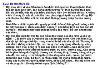 8.2.2. Đo đạc thực địa:
• Đặt máy kinh vĩ vào điểm trạm đo (điểm khống chế), thực hiện ba thao
tác cơ bản: định tâm, cân bằng, định hướng "0" theo hướng trục cực.
Khi đo chi tiết, việc đo góc bằng chỉ thực hiện ở vị trí bàn độ trái. Khoảng
cách từ máy tới mia đo một lần theo phương pháp thị cự mia đứng. Độ
chênh cao các điểm chi tiết xác định theo phương pháp đo cao lượng
giác.
• Một điểm chi tiết người đứng máy phải đo bốn số liệu gồm khoảng cách
từ máy tới mia D, chiều cao điểm ngắm lv, góc bằng β và số đọc bàn độ
đứng VT. Mỗi trạm máy còn phải đo chiều cao máy i để tính chênh cao
các điểm.
• Đặt mia lần lượt đặt mia tại các điểm đặc trưng của địa hình và địa vật
gồm: - Các điểm đắc trưng cho địa vật: những điểm nằm trên biên của
địa vật tại những vị trí đặc trưng cho hình thể của địa vật đó. Thường là
các điểm khống chế trắc địa, các công trình xây dựng dân dụng, công
nghiệp, kiến trúc, phần lộ ra của các công trình gầm... Các công trình
điện lực, bưu chính viễn thông như trạm, trụ điên, đường dây...Các công
trình giao thông đường bộ, đường sắt, đường thuỷ, đường băng, nhà ga,
sân đỗ, cầu cống ... Hệ thống thuỷ văn sông như suối, hồ ao, bể nước.
Diện tích gập nước, bờ biển, kênh mương. Hệ thống phân phối nước,
cung cấp nước như giếng, tháp nước, bể lọc, bể chứa... Mật độ điểm mia
và khoảng cách từ máy tới mia quy định ở bẳng 7.1.
 