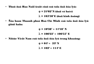 • Thuû ñoâ Haø Noäi (coät côø) coù toïa ñoä ñòa lyù:
ϕ = 210
02’N (ñoä vó baéc)
λ = 1050
50’E (ñoä kinh ñoâng)
• Ñòa baøn Thaønh phoá Hoà Chí Minh coù toïa ñoä ñòa lyù
giôùi haïn:
ϕ = 100
38’ ÷ 110
10’ N
λ = 1060
22’ ÷ 1060
55’ E
• Nöôùc Vieät Nam coù toïa ñoä ñòa lyù trong khoaûng:
ϕ = 040
÷ 230
N
λ = 1020
÷ 1140
E
 