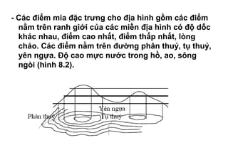 - Các điểm mia đặc trưng cho địa hình gồm các điểm
nằm trên ranh giới của các miền địa hình có độ dốc
khác nhau, điểm cao nhất, điểm thấp nhất, lòng
chảo. Các điểm nằm trên đường phân thuỷ, tụ thuỷ,
yên ngựa. Độ cao mực nước trong hồ, ao, sông
ngòi (hình 8.2).
 