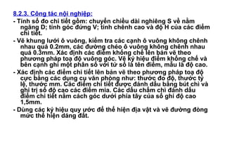 8.2.3. Công tác nội nghiệp:
- Tính sổ đo chi tiết gồm: chuyển chiều dài nghiêng S về nằm
ngăng D; tính góc đứng V; tính chênh cao và độ H của các điểm
chi tiết.
- Vẽ khung lưới ô vuông, kiểm tra các cạnh ô vuông không chênh
nhau quá 0.2mm, các đường chéo ô vuông không chênh nhau
quá 0.3mm. Xác định các điểm khống chế lên bản vẽ theo
phương pháp toạ độ vuông góc. Vẽ ký hiệu điểm khống chế và
bên cạnh ghi một phân số với tử số là tên điểm, mẫu là độ cao.
- Xác định các điểm chi tiết lên bản vẽ theo phương pháp toạ độ
cực bằng các dụng cụ văn phòng như: thước đo độ, thước tỷ
lệ, thước mm. Các điểm chi tiết được đánh dấu bằng bút chì và
ghi trị số độ cao các điểm mia. Các dấu chấm chì đánh dấu
điểm chi tiết nằm cách góc dưới phía tây của số ghi độ cao
1,5mm.
- Dùng các ký hiệu quy ước để thể hiện địa vật và vẽ đường đòng
mức thể hiện dáng đất.
 