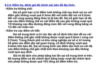 8.2.4. Kiểm tra, đánh giá độ chính xác bản đồ địa hình:
- Kiểm tra khống chế:
Sai số giới hạn vị trí điểm lưới khống chế sau bình sai so với
điểm gốc không vượt quá 0.3mm đối với miền đồi núi và 0.2mm
đối với vùng quang đãng theo tỷ lệ bản đồ. Sai số giới hạn về độ
cao các điểm khống chế so với điểm độ cao gốc không vượt quá
1/5 khoảng cao đều đường đồng mức đối với vùng đồng bằng và
1/3 đối với miền núi.
- Kiểm tra các điểm chi tiết:
Sai số trung bình vị trí các địa vật cố định trên bản đồ so với
điểm khống chế gần nhất không được vượt quá 0.5mm ( vùng núi
0.7mm). Trong thành phố và khu công nghiệp sai số vị trí tương
hỗ giữa các điểm địa vật quan trọng, cố định không vượt quá
0.4mm trên bản đồ. Sai số trung bình các điểm địa hình so với độ
cao điểm khống chế gần nhất tính theo khoảng cao đều không
vượt quá quy định.
Giá trị độ lệch cho phép bằng hai lần sai số trung bình ở trên.
Số lượng điểm có độ chênh lệch bằng hoặc vượt độ chênh lệch
cho phép không được quá 10% tổng số điểm kiểm tra.
 