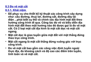 8.3 Đo vẽ mặt cắt
8.3.1. Khái niệm
• Để phục vụ cho thiết kế kỹ thuật các công trình xây dựng
như: cầu đường, thuỷ lợi, đường sắt, đường dây tải
điện ...phải biết cụ thể và chính xác địa hình mặt đất theo
hướng công trình đi qua. Công tác đo vẽ và biểu diễn địa
hình mặt đất theo một hướng nào đó được gọi là đo vẽ mặt
cắt. Có 2 loại mặt cắt địa hình là mặt cắt dọc và mặt cắt
ngang.
• Mặt cắt dọc là giao tuyến giữa mặt đất với mặt thẳng đứng
theo trục công trình.
• Mặt cắt ngang là mặt cắt thẳng đứng vuông góc với trục
công trình.
• Đo vẽ mặt cắt bao gồm các công việc định tuyến ngoài
thực địa, đo khoảng cách và độ cao các điểm trên tuyến,
tính toán và vẽ mặt cắt.
 