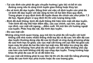 - Tại các đỉnh còn phải đo góc chuyển hướng ( góc lái) và bố trí các
đường cong nếu là công trình tuyến giao thông hoặc thủy lợi.
- Đo vẽ bình đồ dọc tuyến: Đồng thời với việc cố định tuyến còn phải đo
vẽ bình đồ dọc tuyến với dải rộng từ tim về hai bên theo quy định.
Trong phạm vi quy định bình đồ tuyến được đo chính xác như phần 7.3
đã học. Ngoài phạm vi quy định thì thì ước lượng bằng mắt.
- Bình đồ duỗi thẳng: bình đồ duỗi thẳng thể hiện trên mặt cắt dọc tuyến.
Trên bình đồ này thể hiện điểm đầu, các cọc chính, cọc km, cọc phụ,
cọc đỉnh, cọc mặt cắt ngang,...,điểm cuối. Vẽ mũi tên chỉ hướng ngoặt
của tuyến. Phác hoạ địa vật, địa hình dọc tuyến.
- Đo cao mặt cắt:
Những công trình quan trọng, quy mô lớn ta phải đo nối tuyến với lưới
khống chế nhà nước nhằm thống nhất toạ độ và độ cao. khi dẫn độ cao
dọc tuyến thường dùng cấp độ cao kỹ thuật và ứng dụng phương pháp
đo cao hình học từ giữa; các cọc mặt cắt trùng với cọc liên hệ giữa các
trạm máy thì phải đo hai lần trên hai mặt mia. Để kiểm tra công tác dẫn
độ cao, cứ khoảng 1km phải đo nối tuyến với các điểm khống chế cấp
cao hơn của lưới khống chế độ cao chạy dọc tuyến. Trong trường hợp
khác thì phải đo cao đi và về để kiểm tra.
Các cọc mặt cắt không phải là cọc liên hệ thì chỉ đo một lần bằng phương
pháp đo cao hình học phía trước hoặc đo cao lượng giác.
 