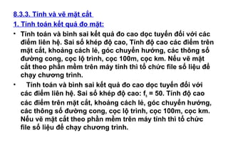 8.3.3. Tính và vẽ mặt cắt
1. Tính toán kết quả đo mặt:
• Tính toán và bình sai kết quả đo cao dọc tuyến đối với các
điểm liên hệ. Sai số khép độ cao, Tính độ cao các điểm trên
mặt cắt, khoảng cách lẻ, góc chuyển hướng, các thông số
đường cong, cọc lộ trình, cọc 100m, cọc km. Nếu vẽ mặt
cắt theo phần mềm trên máy tính thì tổ chức file số liệu để
chạy chương trình.
• Tính toán và bình sai kết quả đo cao dọc tuyến đối với
các điểm liên hệ. Sai số khép độ cao: fh = 50. Tính độ cao
các điểm trên mặt cắt, khoảng cách lẻ, góc chuyển hướng,
các thông số đường cong, cọc lộ trình, cọc 100m, cọc km.
Nếu vẽ mặt cắt theo phần mềm trên máy tính thì tổ chức
file số liệu để chạy chương trình.
 