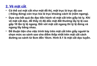 2. Vẽ mặt cắt
• Có thể coi mặt cắt như một đồ thị, một trục là trục độ cao
( thẳng đứng) còn trục kia là trục khoảng cách lẻ (nằm ngang).
• Dựa vào kết quả đo đạc tiến hành vẽ mặt cắt trên giấy kẻ ly. Khi
vẽ mặt cắt dọc, để thấy rõ độ dốc mặt đất thường lấy tỷ lệ cao
gấp 10 lần tỷ lệ ngang. Đối với mặt cắt ngang thì tỷ lệ đứng và
ngang lấy bằng nhau.
• Để thuận tiện cho việc trình bày trên mặt cắt trên giấy người ta
chọn mức so sánh sao cho điểm thấp nhất trên mặt cắt cách
đường so sánh từ 8cm đến 10cm. Hình 8.1 là mặt cắt dọc tuyến.
 