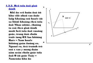 1.3.2. Heä toïa ñoä giaû
ñònh
Khi ño veõ baûn ñoà ôû
khu vöïc nhoû vaø ñoäc
laäp khoâng coù hoaëc ôû
xa löôùi khoáng cheá toïa
ñoä Nhaø nöôùc, chuùng
ta coù theå giaû ñònh
moät heä toïa ñoä vuoâng
goùc, trong ñoù choïn
truïc tung OX laø höôùng
Baéc – Nam hoaëc
höôùng gaàn ñuùng ox.
Ngoaøi ra, ñeå traùnh trò
soá x vaø y mang daáu
aâm neân choïn goác toïa
ñoä O ôû goùc Taây –
Namcuûa khu ño
A
o
x
y
X
Y
O
KHU ĐO
yA
xA
 