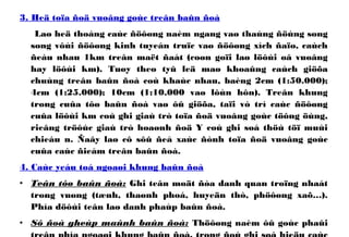 3. Heä toïa ñoä vuoâng goùc treân baûn ñoà
Laø heä thoáng caùc ñöôøng naèm ngang vaø thaúng ñöùng song
song vôùi ñöôøng kinh tuyeán truïc vaø ñöôøng xích ñaïo, caùch
ñeàu nhau 1km treân maët ñaát (coøn goïi laø löôùi oâ vuoâng
hay löôùi km). Tuøy theo tyû leä maø khoaûng caùch giöõa
chuùng treân baûn ñoà coù khaùc nhau, baèng 2cm (1:50.000);
4cm (1:25.000); 10cm (1:10.000 vaø lôùn hôn). Treân khung
trong cuûa tôø baûn ñoà vaø ôû giöõa, taïi vò trí caùc ñöôøng
cuûa löôùi km coù ghi giaù trò toïa ñoä vuoâng goùc töông öùng,
rieâng tröôùc giaù trò hoaønh ñoä Y coù ghi soá thöù töï muùi
chieáu n. Ñaây laø cô sôû ñeå xaùc ñònh toïa ñoä vuoâng goùc
cuûa caùc ñieåm treân baûn ñoà.
4. Caùc yeáu toá ngoaøi khung baûn ñoà
• Teân tôø baûn ñoà: Ghi teân moät ñòa danh quan troïng nhaát
trong vuøng (tænh, thaønh phoá, huyeän thò, phöôøng xaõ…).
Phía döôùi teân laø danh phaùp baûn ñoà.
• Sô ñoà gheùp maûnh baûn ñoà: Thöôøng naèm ôû goùc phaûi
 