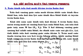 9.2. SÖÛ DUÏNG BAÛN ÑOÀ TRONG PHOØNG9.2. SÖÛ DUÏNG BAÛN ÑOÀ TRONG PHOØNG
1. Xaùc ñònh toïa ñoä moät ñieåm treân baûn ñoà
Toïa ñoä vuoâng goùc cuûa moät ñieåm ñöôïc xaùc ñònh theo
löôùi km, toïa ñoä ñòa lyù xaùc ñònh theo löôùi kinh vó tuyeán
treân baûn ñoà.
Giaû söû caàn xaùc ñònh toïa ñoä ñieåm A treân baûn ñoà,
naèm trong moät oâ vuoâng baát kyø cuûa löôùi km, coù toïa ñoä
goùc taây nam M laø (XM, YM). Töø A haï ñöôøng vuoâng goùc
xuoáng hai caïnh cuûa löôùi, ño chính xaùc caùc soá gia (∆x, ∆y),
tính ñöôïc toïa ñoä vuoâng goùc cuûa ñieåm A. Neáu noái caùc
ñoaïn traéng ñen xen keõ treân khung giöõa, ñöôïc maïng löôùi
kinh vó tuyeán treân baûn ñoà, baèng caùch töông töï, xaùc ñònh
ñöôïc toïa ñoä ñòa lyù cuûa ñieåm A.



∆+=
∆+=
yYY
xXX
MA
MA



λ∆+λ=λ
ϕ∆+ϕ=ϕ
MA
MA
(9.1)
(9.2)
M
A
∆x
∆y
1km
1km
 