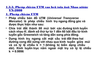 1.3.3. Pheùp chieáu UTM vaø heä toïa ñoä Nhaø nöôùc
VN-2000
1. Pheùp chieáu UTM
• Phép chiếu bản đồ UTM (Universal Transverse
Mercator) là phép chiếu hình trụ ngang đồng góc và
được thực hiện như sau:
• Chia trái đất thành 60 múi bởi các đường kinh tuyến
cách nhau 60
, đánh số thứ tự từ 1 đến 60 bắt đầu từ kinh
tuyến gốc Greenwich và tăng dần sang phía đông.
• Dựng hình trụ ngang cắt mặt cầu trái đất theo hai
đường cong đối xứng với nhau qua kinh tuyến giữa múi
và có tỷ lệ chiếu k = 1 (không bị biến dạng chiều
dài). Kinh tuyến trục nằm ngoài mặt trụ có tỷ lệ chiếu
k = 0.9996
 