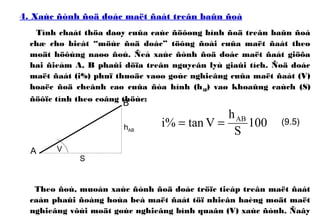 4. Xaùc ñònh ñoä doác maët ñaát treân baûn ñoà
Tính chaát thöa daøy cuûa caùc ñöôøng bình ñoä treân baûn ñoà
chæ cho bieát “möùc ñoä doác” töông ñoái cuûa maët ñaát theo
moät höôùng naøo ñoù. Ñeå xaùc ñònh ñoä doác maët ñaát giöõa
hai ñieåm A, B phaûi döïa treân nguyeân lyù giaûi tích. Ñoä doác
maët ñaát (i%) phuï thuoäc vaøo goùc nghieâng cuûa maët ñaát (V)
hoaëc ñoä cheânh cao cuûa ñòa hình (hAB) vaø khoaûng caùch (S)
ñöôïc tính theo coâng thöùc:
Theo ñoù, muoán xaùc ñònh ñoä doác tröïc tieáp treân maët ñaát
caàn phaûi ñoàng hoùa beà maët ñaát töï nhieân baèng moät maët
nghieâng vôùi moät goùc nghieâng bình quaân (V) xaùc ñònh. Ñaây
100
S
h
Vtan%i AB
==
V
hAB
S
A
B
(9.5)
 